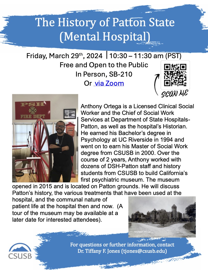 Friday, March 29th, 2024 10:30 – 11:30 am (PST) Free and Open to the Public In Person, SB-210 Or via Zoom Anthony Ortega is a Licensed Clinical Social Worker and the Chief of Social Work Services at Department of State Hospitals- Patton, as well as the hospital’s Historian. He earned his Bachelor’s degree in Psychology at UC Riverside in 1994 and went on to earn his Master of Social Work degree from CSUSB in 2000. Over the course of 2 years, Anthony worked with dozens of DSH-Patton staff and history students from CSUSB to build California’s first psychiatric museum. The museum opened in 2015 and is located on Patton grounds. He will discuss Patton’s history, the various treatments that have been used at the hospital, and the communal nature of patient life at the hospital then and now. (A tour of the museum may be available at a later date for interested attendees). For questions or further information, contact Dr. Tiffany F. Jones (tjones@csusb.edu)